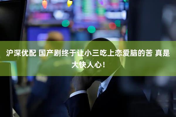 沪深优配 国产剧终于让小三吃上恋爱脑的苦 真是大快人心！