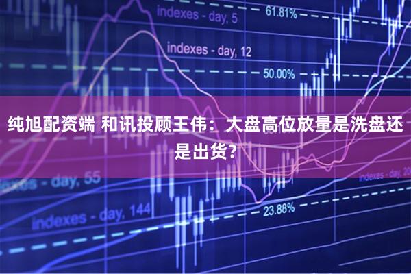 纯旭配资端 和讯投顾王伟：大盘高位放量是洗盘还是出货？
