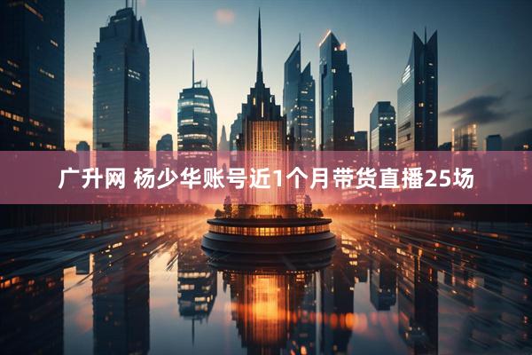 广升网 杨少华账号近1个月带货直播25场