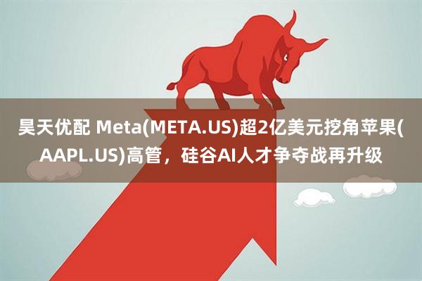 昊天优配 Meta(META.US)超2亿美元挖角苹果(AAPL.US)高管，硅谷AI人才争夺战再升级