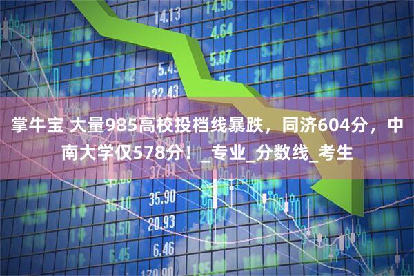 掌牛宝 大量985高校投档线暴跌，同济604分，中南大学仅578分！_专业_分数线_考生