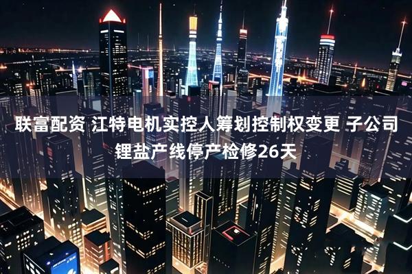 联富配资 江特电机实控人筹划控制权变更 子公司锂盐产线停产检修26天