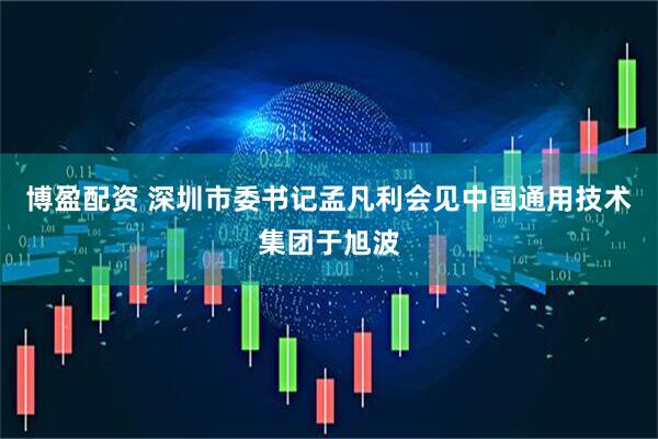 博盈配资 深圳市委书记孟凡利会见中国通用技术集团于旭波