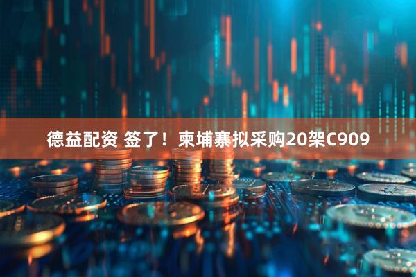 德益配资 签了！柬埔寨拟采购20架C909