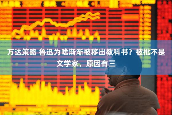 万达策略 鲁迅为啥渐渐被移出教科书？被批不是文学家，原因有三