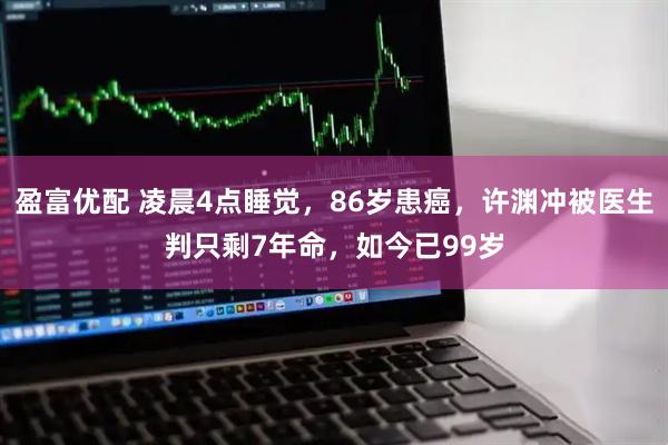 盈富优配 凌晨4点睡觉，86岁患癌，许渊冲被医生判只剩7年命，如今已99岁
