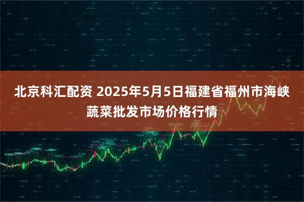 北京科汇配资 2025年5月5日福建省福州市海峡蔬菜批发市场价格行情