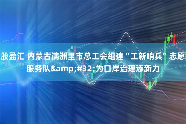 股盈汇 内蒙古满洲里市总工会组建“工新哨兵”志愿服务队 为口岸治理添新力