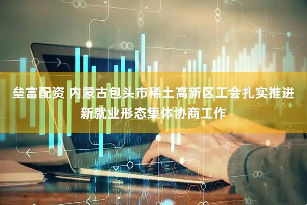 垒富配资 内蒙古包头市稀土高新区工会扎实推进新就业形态集体协商工作