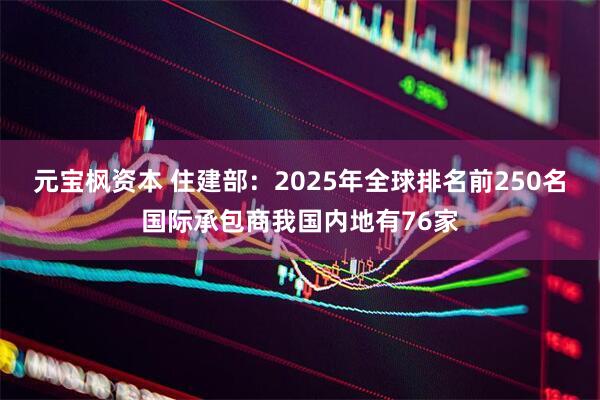 元宝枫资本 住建部：2025年全球排名前250名国际承包商我国内地有76家
