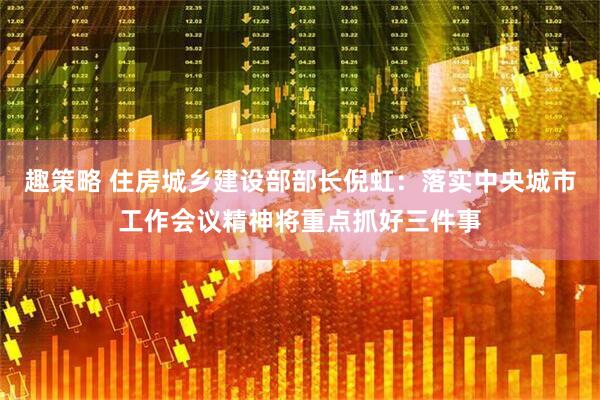 趣策略 住房城乡建设部部长倪虹：落实中央城市工作会议精神将重点抓好三件事