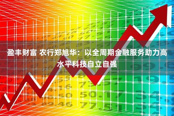 盈丰财富 农行郑旭华：以全周期金融服务助力高水平科技自立自强