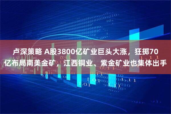 卢深策略 A股3800亿矿业巨头大涨，狂掷70亿布局南美金矿，江西铜业、紫金矿业也集体出手