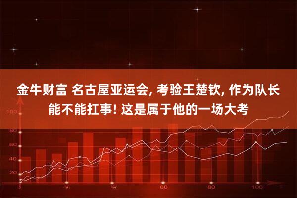 金牛财富 名古屋亚运会, 考验王楚钦, 作为队长能不能扛事! 这是属于他的一场大考